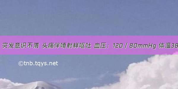 女性 26岁 突发意识不清 头痛伴喷射样呕吐 血压：120／80mmHg 体温38℃ 叹气样