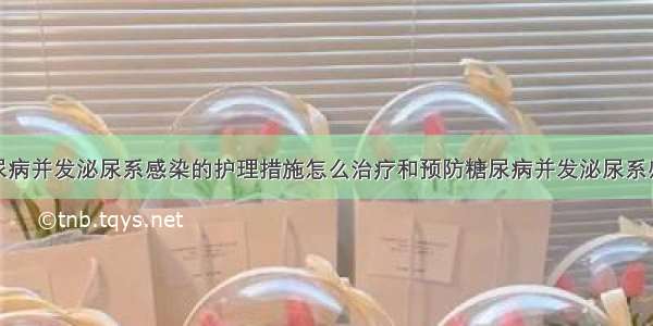 糖尿病并发泌尿系感染的护理措施怎么治疗和预防糖尿病并发泌尿系感染