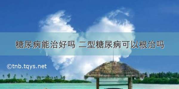 糖尿病能治好吗 二型糖尿病可以根治吗