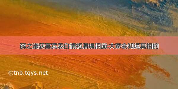 薛之谦获嘉宾表白情绪溃堤泪崩:大家会知道真相的