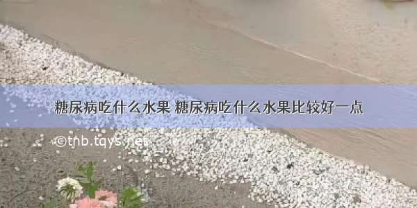 糖尿病吃什么水果 糖尿病吃什么水果比较好一点