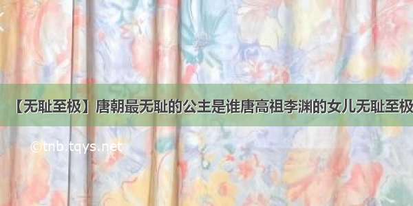 【无耻至极】唐朝最无耻的公主是谁唐高祖李渊的女儿无耻至极