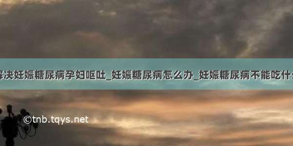 解决妊娠糖尿病孕妇呕吐_妊娠糖尿病怎么办_妊娠糖尿病不能吃什么