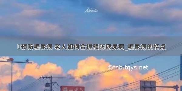 ​预防糖尿病 老人如何合理预防糖尿病_糖尿病的特点