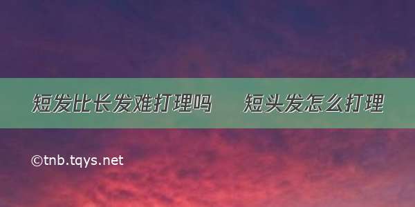 短发比长发难打理吗 ​短头发怎么打理