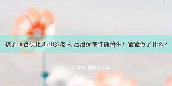 孩子血管硬化如80岁老人 后遗症或伴随终生！爸爸做了什么？