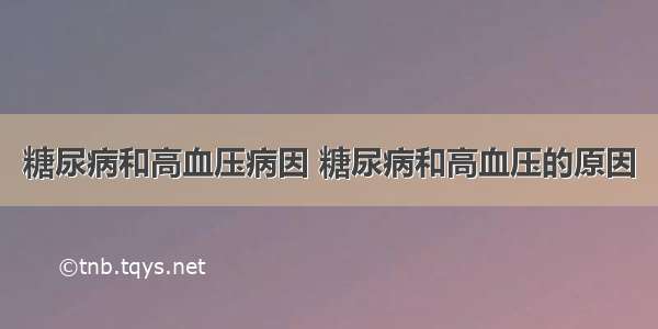 糖尿病和高血压病因 糖尿病和高血压的原因