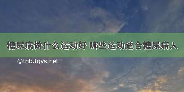 糖尿病做什么运动好 哪些运动适合糖尿病人