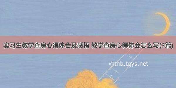 实习生教学查房心得体会及感悟 教学查房心得体会怎么写(3篇)