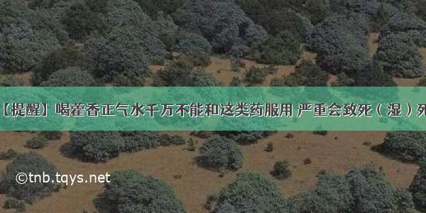 【提醒】喝藿香正气水千万不能和这类药服用 严重会致死（湿）死..