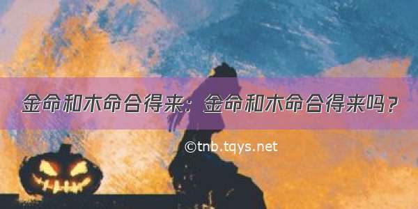 金命和木命合得来：金命和木命合得来吗？