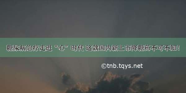 糖尿病治疗走进“心”时代 这款国内新上市降糖药不可不知！