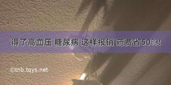 得了高血压 糖尿病 这样报销 药费省50%！