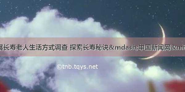 眉山彭山区开展长寿老人生活方式调查 探索长寿秘诀&mdash;中国新闻网&middot;四川新闻