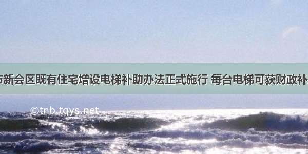 广东省江门市新会区既有住宅增设电梯补助办法正式施行 每台电梯可获财政补助5至10万元