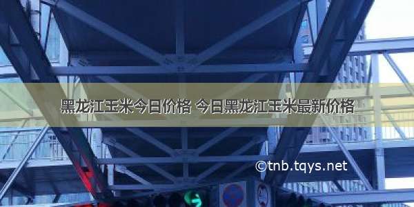 黑龙江玉米今日价格 今日黑龙江玉米最新价格