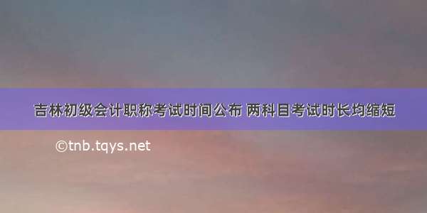 吉林初级会计职称考试时间公布 两科目考试时长均缩短