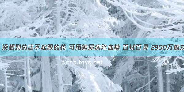 健康讲坛：没想到药店不起眼的药 可用糖尿病降血糖 百试百灵 2900万糖友反馈好用！