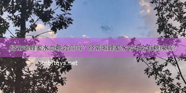 经常喝蜂蜜水血糖会高吗？经常喝蜂蜜水会不会有糖尿病？