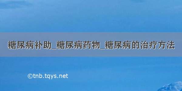 糖尿病补助_糖尿病药物_糖尿病的治疗方法