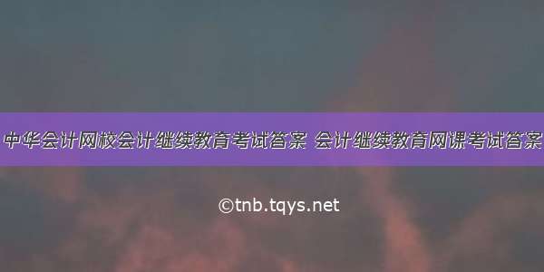 中华会计网校会计继续教育考试答案 会计继续教育网课考试答案