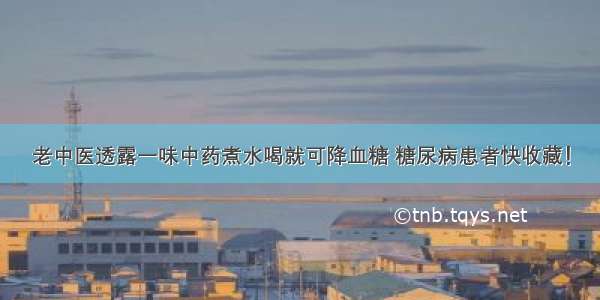 老中医透露一味中药煮水喝就可降血糖 糖尿病患者快收藏！