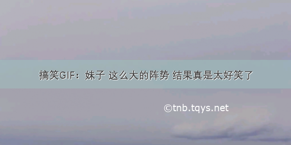 搞笑GIF：妹子 这么大的阵势 结果真是太好笑了