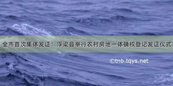 全市首次集体发证！浮梁县举行农村房地一体确权登记发证仪式