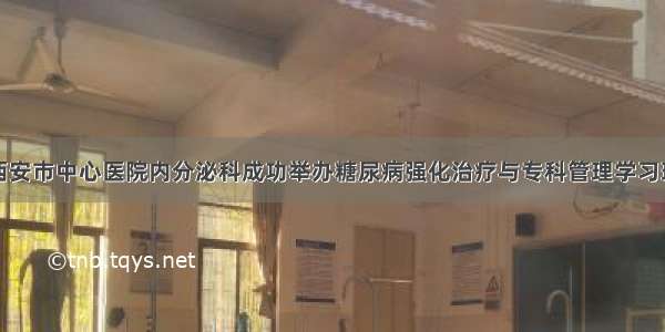 西安市中心医院内分泌科成功举办糖尿病强化治疗与专科管理学习班