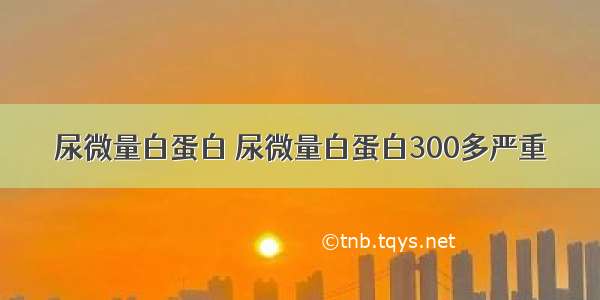 尿微量白蛋白 尿微量白蛋白300多严重