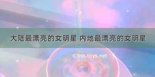 大陆最漂亮的女明星 内地最漂亮的女明星