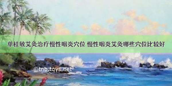 单桂敏艾灸治疗慢性咽炎穴位 慢性咽炎艾灸哪些穴位比较好