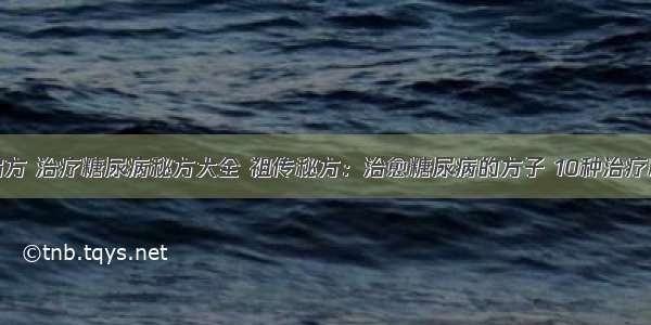 糖尿病治疗偏方 治疗糖尿病秘方大全 祖传秘方：治愈糖尿病的方子 10种治疗糖尿病的偏方