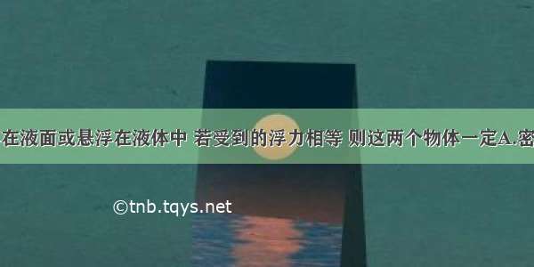 两物体漂浮在液面或悬浮在液体中 若受到的浮力相等 则这两个物体一定A.密度相等B.体