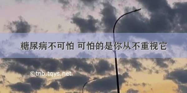 糖尿病不可怕 可怕的是你从不重视它