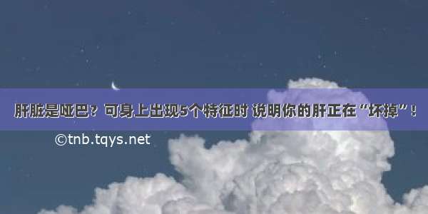 肝脏是哑巴？可身上出现5个特征时 说明你的肝正在“坏掉”！