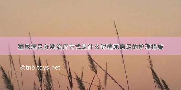 糖尿病足分期治疗方式是什么呢糖尿病足的护理措施