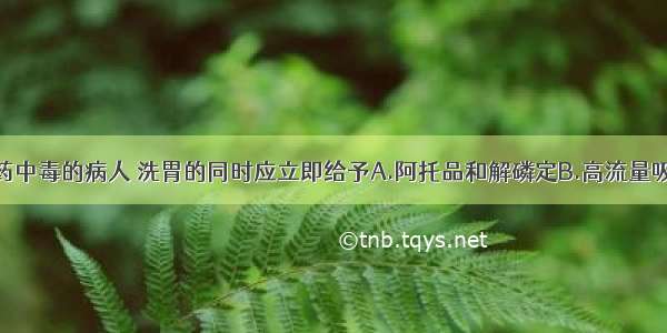 对有机磷农药中毒的病人 洗胃的同时应立即给予A.阿托品和解磷定B.高流量吸氧及呋塞米