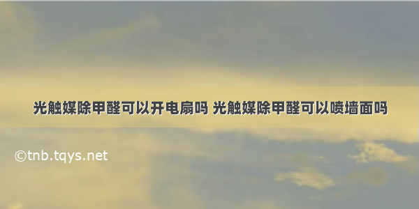 光触媒除甲醛可以开电扇吗 光触媒除甲醛可以喷墙面吗