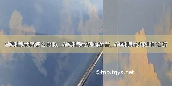 孕期糖尿病怎么预防_孕期糖尿病的危害_孕期糖尿病如何治疗