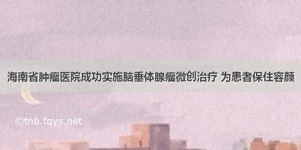 海南省肿瘤医院成功实施脑垂体腺瘤微创治疗 为患者保住容颜