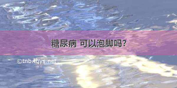 糖尿病 可以泡脚吗？