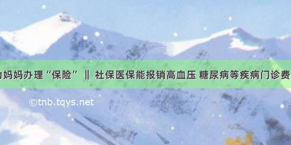 为妈妈办理“保险” ‖ 社保医保能报销高血压 糖尿病等疾病门诊费用