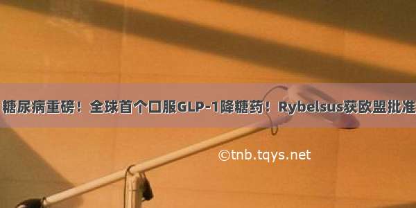 糖尿病重磅！全球首个口服GLP-1降糖药！Rybelsus获欧盟批准