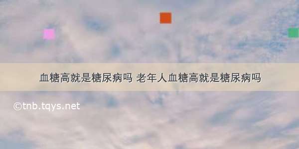 血糖高就是糖尿病吗 老年人血糖高就是糖尿病吗