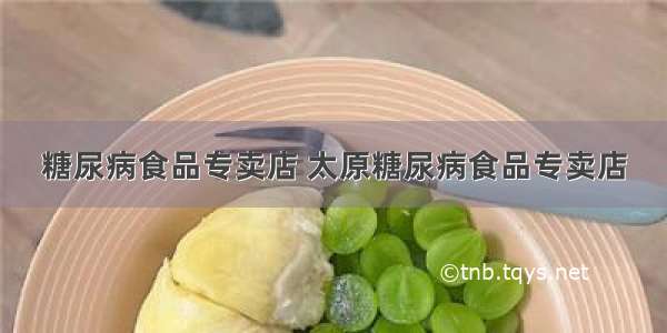 糖尿病食品专卖店 太原糖尿病食品专卖店