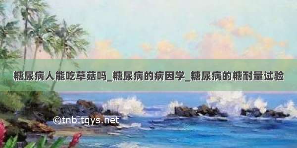 糖尿病人能吃草菇吗_糖尿病的病因学_糖尿病的糖耐量试验