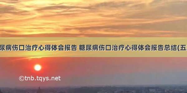 糖尿病伤口治疗心得体会报告 糖尿病伤口治疗心得体会报告总结(五篇)