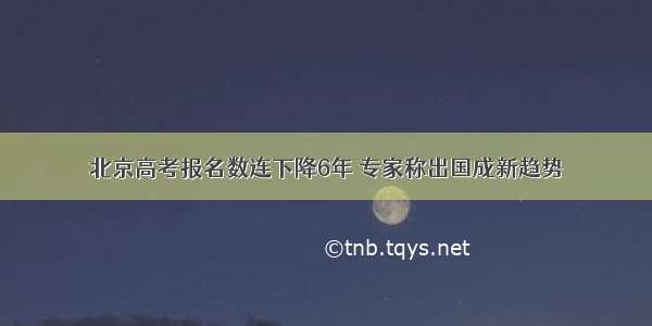北京高考报名数连下降6年 专家称出国成新趋势