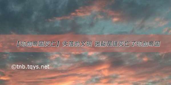 【印加帝国灭亡】失落的文明 揭秘是谁灭亡了印加帝国